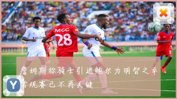 詹姆斯称骑士引进鲍尔为明智之举常规赛已不再关键