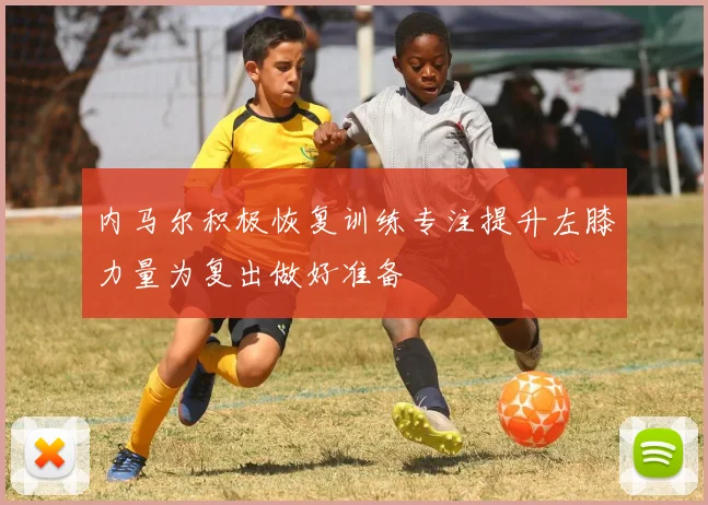 内马尔积极恢复训练专注提升左膝力量为复出做好准备
