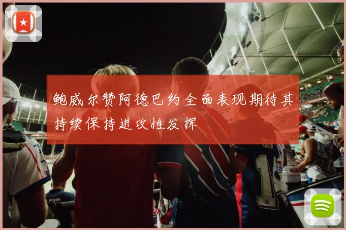 鲍威尔赞阿德巴约全面表现期待其持续保持进攻性发挥