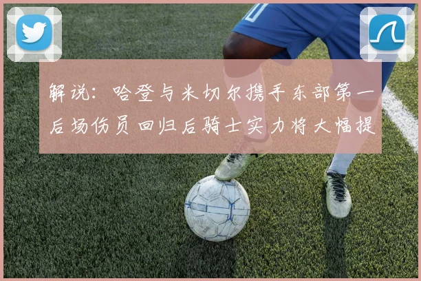 解说：哈登与米切尔携手东部第一后场伤员回归后骑士实力将大幅提升