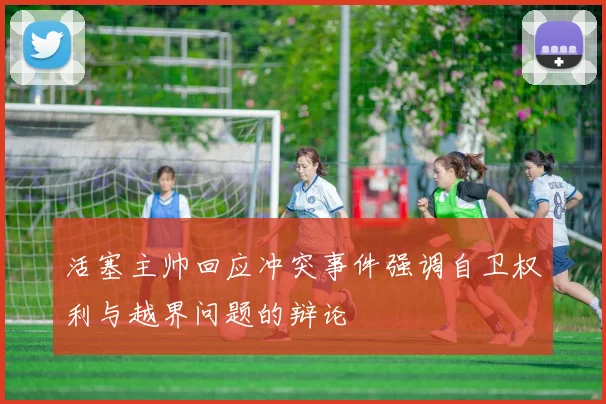 活塞主帅回应冲突事件强调自卫权利与越界问题的辩论