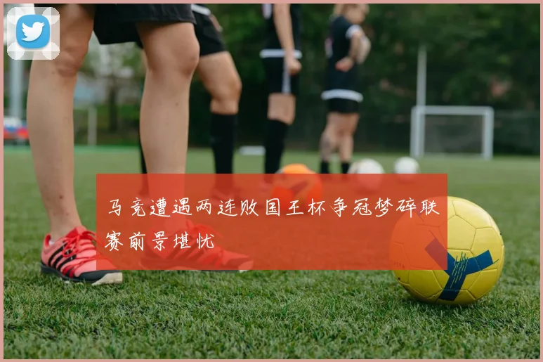 马竞遭遇两连败国王杯争冠梦碎联赛前景堪忧