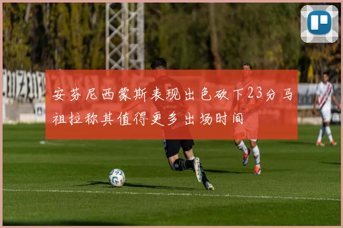 安芬尼西蒙斯表现出色砍下23分马祖拉称其值得更多出场时间