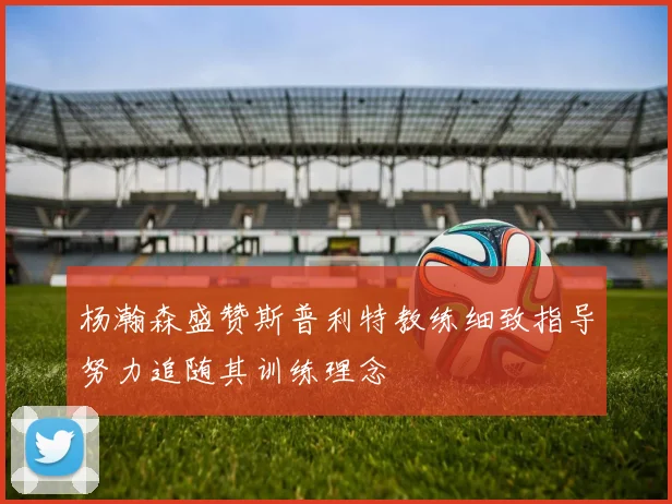 杨瀚森盛赞斯普利特教练细致指导努力追随其训练理念