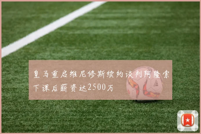 皇马重启维尼修斯续约谈判阿隆索下课后薪资达2500万