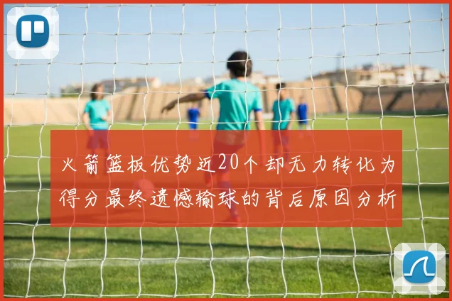 火箭篮板优势近20个却无力转化为得分最终遗憾输球的背后原因分析