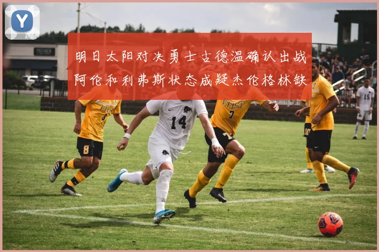 明日太阳对决勇士古德温确认出战阿伦和利弗斯状态成疑杰伦格林缺席比赛