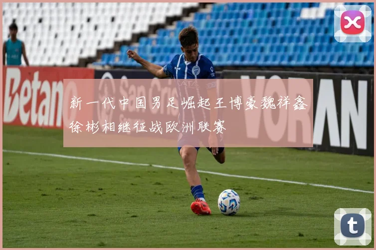新一代中国男足崛起王博豪魏祥鑫徐彬相继征战欧洲联赛