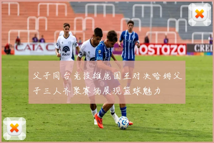 父子同台竞技雄鹿国王对决哈姆父子三人齐聚赛场展现篮球魅力