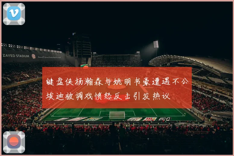 键盘侠杨瀚森与姚明书豪遭遇不公埃迪被调戏愤怒反击引发热议