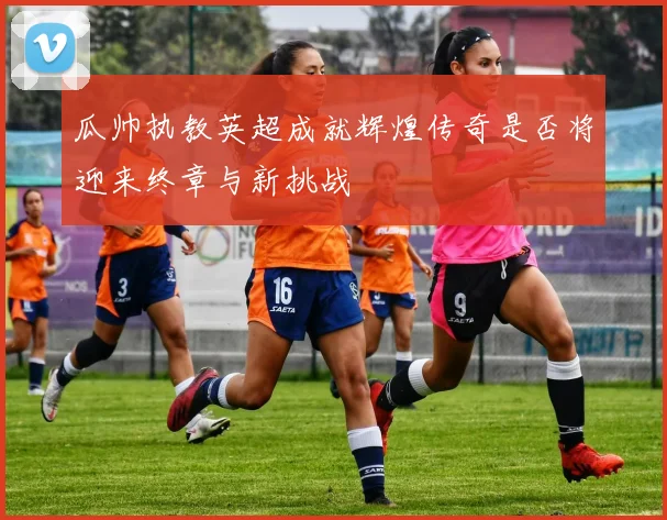 瓜帅执教英超成就辉煌传奇是否将迎来终章与新挑战