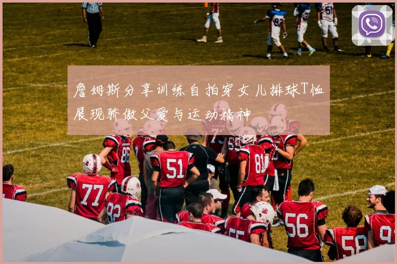 詹姆斯分享训练自拍穿女儿排球T恤展现骄傲父爱与运动精神